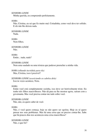 20
SENHORA LINDE
Minha querida, eu compreendo perfeitamente.
NORA
Não, Cristina, eu sei que fiz muito mal. Coitadinha, como você deve ter sofrido.
E ele não lhe deixou nada.
SENHORA LINDE
Nada.
NORA
Nem filhos.
SENHORA LINDE
Não.
NORA
Então... nada, nada?
SENHORA LINDE
Nem uma saudade ou uma tristeza que pudesse preencher a minha vida.
NORA (olhando incrédula para ela)
Mas, Cristina, isso é possível?
SENHORA LINDE (acariciando os cabelos dela)
Isso às vezes acontece, Nora.
NORA
Então você está completamente sozinha, isso deve ser horrivelmente triste. Eu
tenho três filhos maravilhosos. Não dá para eu lhe mostrar agora, saíram com a
governanta. Mas você precisa contar-me tudo sobre você.
SENHORA LINDE
Não, não, eu quero saber de você.
NORA
Não, é você quem começa, hoje eu não quero ser egoísta. Hoje eu sé quero
pensar nos seus problemas. Mas há uma coisa que eu preciso contar-lhe. Sabe
que há poucos dias nos aconteceu uma coisa maravilhosa?
SENHORA LINDE
Não, o que foi?
 
