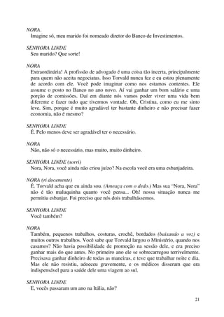 21
NORA.
Imagine só, meu marido foi nomeado diretor do Banco de Investimentos.
SENHORA LINDE
Seu marido? Que sorte!
NORA
Extraordinária! A profissão de advogado é uma coisa tão incerta, principalmente
para quem não aceita negociatas. Isso Torvald nunca fez e eu estou plenamente
de acordo com ele. Você pode imaginar como nos estamos contentes. Ele
assume o posto no Banco no ano novo. Aí vai ganhar um bom salário e uma
porção de comissões. Daí em diante nós vamos poder viver uma vida bem
diferente e fazer tudo que tivermos vontade. Oh, Cristina, como eu me sinto
leve. Sim, porque é muito agradável ter bastante dinheiro e não precisar fazer
economia, não é mesmo?
SENHORA LINDE
É. Pelo menos deve ser agradável ter o necessário.
NORA
Não, não só o necessário, mas muito, muito dinheiro.
SENHORA LINDE (sorri)
Nora, Nora, você ainda não criou juízo? Na escola você era uma esbanjadeira.
NORA (ri docemente)
É. Torvald acha que eu ainda sou. (Ameaça com o dedo.) Mas sua “Nora, Nora”
não é tão maluquinha quanto você pensa... Oh! nossa situação nunca me
permitiu esbanjar. Foi preciso que nós dois trabalhássemos.
SENHORA LINDE
Você também?
NORA
Também, pequenos trabalhos, costuras, crochê, bordados (baixando a voz) e
muitos outros trabalhos. Você sabe que Torvald largou o Ministério, quando nos
casamos? Não havia possibilidade de promoção na sessão dele, e era preciso
ganhar mais do que antes. No primeiro ano ele se sobrecarregou terrivelmente.
Precisava ganhar dinheiro de todas as maneiras, e teve que trabalhar noite e dia.
Mas ele não resistiu, adoeceu gravemente, e os médicos disseram que era
indispensável para a saúde dele uma viagem ao sul.
SENHORA LINDE
E, vocês passaram um ano na Itália, não?
 