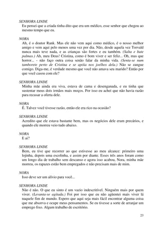 23
SENHORA LINDE
Eu pensei que a criada tinha dito que era um médico, esse senhor que chegou ao
mesmo tempo que eu.
NORA
Ah, é o doutor Rank. Mas ele não vem aqui como médico, é o nosso melhor
amigo e vem aqui pelo menos uma vez por dia. Não, desde aquela vez Torvald
nunca mais teve nada, e as crianças são fortes e eu também. (Salta e bate
palmas.) Ah, meu Deus! Cristina, como é bom viver e ser feliz... Oh, mas que
horror... - não faço outra coisa senão falar da minha vida. (Senta-se num
tamborete perto de Cristina e se apóia nos joelhos dela.) Não se zangue
comigo. Diga-me, é verdade mesmo que você não amava seu marido? Então por
que você casou com ele?
SENHORA LINDE
Minha mãe ainda era viva, estava de cama e desenganada, e eu tinha que
sustentar meus dois irmãos mais moços. Por isso eu achei que não havia razão
para recusar a oferta dele.
NORA
É. Talvez você tivesse razão, então ele era rico na ocasião?
SENHORA LINDE
Acredito que ele estava bastante bem, mas os negócios dele eram precários, e
quando ele morreu veio tudo abaixo.
NORA
E ai?
SENHORA LINDE
Bem, eu tive que recorrer ao que estivesse ao meu alcance: primeiro uma
lojinha, depois uma escolinha, e assim por diante. Esses três anos foram como
um longo dia de trabalho sem descanso e agora isso acabou, Nora, minha mãe
morreu, os rapazes estão bem empregados e não precisam mais de mim.
NORA
Isso deve ser um alívio para você...
SENHORA LINDE
Não é não. O que eu sinto é um vazio indescritível. Ninguém mais por quem
viver. (Levanta-se agitada.) Foi por isso que eu não agüentei mais viver lá
naquele fim de mundo. Espero que aqui seja mais fácil encontrar alguma coisa
que me absorva e ocupe meus pensamentos. Se eu tivesse a sorte de arranjar um
emprego fixo. Algum trabalho de escritório.
 