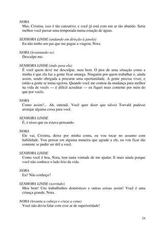 24
NORA
Mas, Cristina, isso é tão cansativo, e você já está com um ar tão abatido. Seria
melhor você passar uma temporada numa estação de águas.
SENHORA LINDE (andando em direção à janela)
Eu não tenho um pai que me pague a viagem, Nora.
NORA (levantando-se)
Desculpe-me.
SENHORA LINDE (indo para ela)
É você quem deve me desculpar, meu bem. O pior de uma situação como a
minha é que ela faz a gente ficar amarga. Ninguém por quem trabalhar e, ainda
assim, sendo obrigada a procurar uma oportunidade. A gente precisa viver, e
então a gente se torna egoísta. Quando você me contou da mudança para melhor
na vida de vocês — é difícil acreditar — eu fiquei mais contente por mim do
que por vocês.
NORA
Como assim?... Ah, entendi. Você quer dizer que talvez Torvald pudesse
arranjar alguma coisa para você.
SENHORA LINDE
É, é nisso que eu estava pensando.
NORA
Ele vai, Cristina, deixe por minha conta, eu vou tocar no assunto com
habilidade. Vou pensar em alguma maneira que agrade a ele, eu vou ficar tão
contente se puder ser útil a você.
SENHORA LINDE
Como você é boa, Nora, tem tanta vontade de me ajudar. E mais ainda porque
você não conhece o lado feio da vida.
NORA
Eu? Não conheço?
SENHORA LINDE (sorrindo)
Meu bem! Uns trabalhinhos domésticos e outras coisas assim! Você é uma
criança grande, Nora.
NORA (levanta a cabeça e cruza a cena)
Você não devia falar com esse ar de superioridade!
 