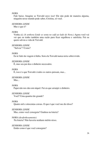 26
NORA
Fale baixo. Imagine se Torvald ouve isso! Ele não pode de maneira alguma,
ninguém nesse mundo pode saber, Cristina, só você.
SENHORA LINDE
Mas o que é?
NORA
Venha cá. (A senhora Linde se senta no sofá ao lado de Nora.) Agora você vai
ver que eu tenho também uma razão para ficar orgulhosa e satisfeita. Fui eu
quem salvou a vida de Torvald.
SENHORA LINDE
“Salvou”? Como?
NORA
Eu te falei da viagem à Itália. Sem ela Torvald nunca teria sobrevivido.
SENHORA LINDE
É, mas seu pai deu o dinheiro necessário.
NORA
É, isso é o que Torvald e todos os outros pensam, mas...
SENHORA LINDE
Mas...
NORA
Papai não nos deu um níquel. Fui eu que arranjei o dinheiro.
SENHORA LINDE
Você? Uma quantia tão grande?
NORA
Quatro mil e oitocentas coroas. O que é que você me diz disso?
SENHORA LINDE
Mas, como você conseguiu? Ganhou na loteria?
NORA (desdenhosamente)
Na loteria? Não haveria nenhum mérito nisso.
SENHORA LINDE
Então como é que você conseguiu?
 