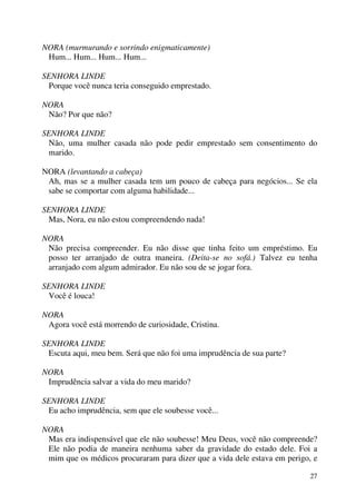 27
NORA (murmurando e sorrindo enigmaticamente)
Hum... Hum... Hum... Hum...
SENHORA LINDE
Porque você nunca teria conseguido emprestado.
NORA
Não? Por que não?
SENHORA LINDE
Não, uma mulher casada não pode pedir emprestado sem consentimento do
marido.
NORA (levantando a cabeça)
Ah, mas se a mulher casada tem um pouco de cabeça para negócios... Se ela
sabe se comportar com alguma habilidade...
SENHORA LINDE
Mas, Nora, eu não estou compreendendo nada!
NORA
Não precisa compreender. Eu não disse que tinha feito um empréstimo. Eu
posso ter arranjado de outra maneira. (Deita-se no sofá.) Talvez eu tenha
arranjado com algum admirador. Eu não sou de se jogar fora.
SENHORA LINDE
Você é louca!
NORA
Agora você está morrendo de curiosidade, Cristina.
SENHORA LINDE
Escuta aqui, meu bem. Será que não foi uma imprudência de sua parte?
NORA
Imprudência salvar a vida do meu marido?
SENHORA LINDE
Eu acho imprudência, sem que ele soubesse você...
NORA
Mas era indispensável que ele não soubesse! Meu Deus, você não compreende?
Ele não podia de maneira nenhuma saber da gravidade do estado dele. Foi a
mim que os médicos procuraram para dizer que a vida dele estava em perigo, e
 