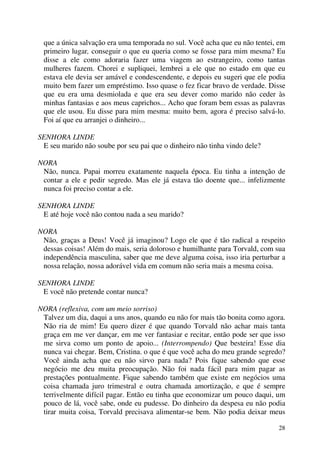 28
que a única salvação era uma temporada no sul. Você acha que eu não tentei, em
primeiro lugar, conseguir o que eu queria como se fosse para mim mesma? Eu
disse a ele como adoraria fazer uma viagem ao estrangeiro, como tantas
mulheres fazem. Chorei e supliquei, lembrei a ele que no estado em que eu
estava ele devia ser amável e condescendente, e depois eu sugeri que ele podia
muito bem fazer um empréstimo. Isso quase o fez ficar bravo de verdade. Disse
que eu era uma desmiolada e que era seu dever como marido não ceder às
minhas fantasias e aos meus caprichos... Acho que foram bem essas as palavras
que ele usou. Eu disse para mim mesma: muito bem, agora é preciso salvá-lo.
Foi aí que eu arranjei o dinheiro...
SENHORA LINDE
E seu marido não soube por seu pai que o dinheiro não tinha vindo dele?
NORA
Não, nunca. Papai morreu exatamente naquela época. Eu tinha a intenção de
contar a ele e pedir segredo. Mas ele já estava tão doente que... infelizmente
nunca foi preciso contar a ele.
SENHORA LINDE
E até hoje você não contou nada a seu marido?
NORA
Não, graças a Deus! Você já imaginou? Logo ele que é tão radical a respeito
dessas coisas! Além do mais, seria doloroso e humilhante para Torvald, com sua
independência masculina, saber que me deve alguma coisa, isso iria perturbar a
nossa relação, nossa adorável vida em comum não seria mais a mesma coisa.
SENHORA LINDE
E você não pretende contar nunca?
NORA (reflexiva, com um meio sorriso)
Talvez um dia, daqui a uns anos, quando eu não for mais tão bonita como agora.
Não ria de mim! Eu quero dizer é que quando Torvald não achar mais tanta
graça em me ver dançar, em me ver fantasiar e recitar, então pode ser que isso
me sirva como um ponto de apoio... (Interrompendo) Que besteira! Esse dia
nunca vai chegar. Bem, Cristina. o que é que você acha do meu grande segredo?
Você ainda acha que eu não sirvo para nada? Pois fique sabendo que esse
negócio me deu muita preocupação. Não foi nada fácil para mim pagar as
prestações pontualmente. Fique sabendo também que existe em negócios uma
coisa chamada juro trimestral e outra chamada amortização, e que é sempre
terrivelmente difícil pagar. Então eu tinha que economizar um pouco daqui, um
pouco de lá, você sabe, onde eu pudesse. Do dinheiro da despesa eu não podia
tirar muita coisa, Torvald precisava alimentar-se bem. Não podia deixar meus
 
