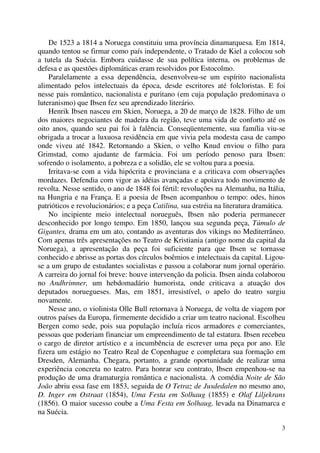 3
De 1523 a 1814 a Noruega constituiu uma província dinamarquesa. Em 1814,
quando tentou se firmar como país independente, o Tratado de Kiel a colocou sob
a tutela da Suécia. Embora cuidasse de sua política interna, os problemas de
defesa e as questões diplomáticas eram resolvidos por Estocolmo.
Paralelamente a essa dependência, desenvolveu-se um espírito nacionalista
alimentado pelos intelectuais da época, desde escritores até folcloristas. E foi
nesse pais romântico, nacionalista e puritano (em cuja população predominava o
luteranismo) que Ibsen fez seu aprendizado literário.
Henrik Ibsen nasceu em Skien, Noruega, a 20 de março de 1828. Filho de um
dos maiores negociantes de madeira da região, teve uma vida de conforto até os
oito anos, quando seu pai foi à falência. Conseqüentemente, sua família viu-se
obrigada a trocar a luxuosa residência em que vivia pela modesta casa de campo
onde viveu até 1842. Retornando a Skien, o velho Knud enviou o filho para
Grimstad, como ajudante de farmácia. Foi um período penoso para Ibsen:
sofrendo o isolamento, a pobreza e a solidão, ele se voltou para a poesia.
Irritava-se com a vida hipócrita e provinciana e a criticava com observações
mordazes. Defendia com vigor as idéias avançadas e apoiava todo movimento de
revolta. Nesse sentido, o ano de 1848 foi fértil: revoluções na Alemanha, na Itália,
na Hungria e na França. E a poesia de Ibsen acompanhou o tempo: odes, hinos
patrióticos e revolucionários; e a peça Catilina, sua estréia na literatura dramática.
No incipiente meio intelectual norueguês, Ibsen não poderia permanecer
desconhecido por longo tempo. Em 1850, lançou sua segunda peça, Túmulo de
Gigantes, drama em um ato, contando as aventuras dos vikings no Mediterrâneo.
Com apenas três apresentações no Teatro de Kristiania (antigo nome da capital da
Noruega), a apresentação da peça foi suficiente para que Ibsen se tornasse
conhecido e abrisse as portas dos círculos boêmios e intelectuais da capital. Ligou-
se a um grupo de estudantes socialistas e passou a colaborar num jornal operário.
A carreira do jornal foi breve: houve intervenção da policia. Ibsen ainda colaborou
no Andhrimner, um hebdomadário humorista, onde criticava a atuação dos
deputados noruegueses. Mas, em 1851, irresistível, o apelo do teatro surgiu
novamente.
Nesse ano, o violinista Olle Bull retornava à Noruega, de volta de viagem por
outros países da Europa, firmemente decidido a criar um teatro nacional. Escolheu
Bergen como sede, pois sua população incluía ricos armadores e comerciantes,
pessoas que poderiam financiar um empreendimento de tal estatura. Ibsen recebeu
o cargo de diretor artístico e a incumbência de escrever uma peça por ano. Ele
fizera um estágio no Teatro Real de Copenhague e completara sua formação em
Dresden, Alemanha. Chegara, portanto, a grande oportunidade de realizar uma
experiência concreta no teatro. Para honrar seu contrato, Ibsen empenhou-se na
produção de uma dramaturgia romântica e nacionalista. A comédia Noite de São
João abriu essa fase em 1853, seguida de O Tetraz de Jusdedalen no mesmo ano,
D. Inger em Ostraat (1854), Uma Festa em Solhaug (1855) e Olaf Liljekrans
(1856). O maior sucesso coube a Uma Festa em Solhaug, levada na Dinamarca e
na Suécia.
 