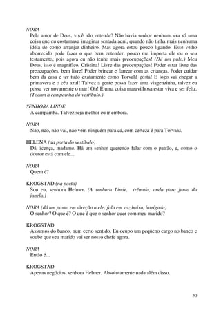 30
NORA
Pelo amor de Deus, você não entende? Não havia senhor nenhum, era só uma
coisa que eu costumava imaginar sentada aqui, quando não tinha mais nenhuma
idéia de como arranjar dinheiro. Mas agora estou pouco ligando. Esse velho
aborrecido pode fazer o que bem entender, pouco me importa ele ou o seu
testamento, pois agora eu não tenho mais preocupações! (Dá um pulo.) Meu
Deus, isso é magnífico, Cristina! Livre das preocupações! Poder estar livre das
preocupações, bem livre! Poder brincar e farrear com as crianças. Poder cuidar
bem da casa e ter tudo exatamente como Torvald gosta! E logo vai chegar a
primavera e o céu azul! Talvez a gente possa fazer uma viagenzinha, talvez eu
possa ver novamente o mar! Oh! É uma coisa maravilhosa estar viva e ser feliz.
(Tocam a campainha do vestíbulo.)
SENHORA LINDE
A campainha. Talvez seja melhor eu ir embora.
NORA
Não, não, não vai, não vem ninguém para cá, com certeza é para Torvald.
HELENA (da porta do vestíbulo)
Dá licença, madame. Há um senhor querendo falar com o patrão, e, como o
doutor está com ele...
NORA
Quem é?
KROGSTAD (na porta)
Sou eu, senhora Helmer. (A senhora Linde, trêmula, anda para junto da
janela.)
NORA (dá um passo em direção a ele; fala em voz baixa, intrigada)
O senhor? O que é? O que é que o senhor quer com meu marido?
KROGSTAD
Assuntos do banco, num certo sentido. Eu ocupo um pequeno cargo no banco e
soube que seu marido vai ser nosso chefe agora.
NORA
Então é...
KROGSTAD
Apenas negócios, senhora Helmer. Absolutamente nada além disso.
 