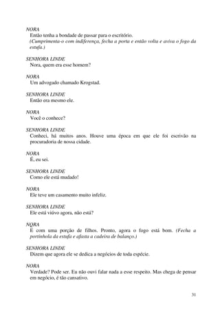 31
NORA
Então tenha a bondade de passar para o escritório.
(Cumprimenta-o com indiferença, fecha a porta e então volta e aviva o fogo da
estufa.)
SENHORA LINDE
Nora, quem era esse homem?
NORA
Um advogado chamado Krogstad.
SENHORA LINDE
Então era mesmo ele.
NORA
Você o conhece?
SENHORA LINDE
Conheci, há muitos anos. Houve uma época em que ele foi escrivão na
procuradoria de nossa cidade.
NORA
É, eu sei.
SENHORA LINDE
Como ele está mudado!
NORA
Ele teve um casamento muito infeliz.
SENHORA LINDE
Ele está viúvo agora, não está?
NQRA
E com uma porção de filhos. Pronto, agora o fogo está bom. (Fecha a
portinhola da estufa e afasta a cadeira de balanço.)
SENHORA LINDE
Dizem que agora ele se dedica a negócios de toda espécie.
NORA
Verdade? Pode ser. Eu não ouvi falar nada a esse respeito. Mas chega de pensar
em negócio, é tão cansativo.
 