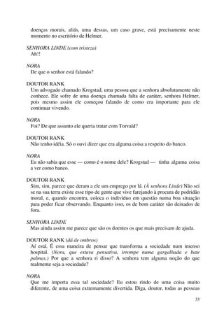 33
doenças morais, aliás, uma dessas, um caso grave, está precisamente neste
momento no escritório de Helmer.
SENHORA LINDE (com tristeza)
Ah!!
NORA
De que o senhor está falando?
DOUTOR RANK
Um advogado chamado Krogstad, uma pessoa que a senhora absolutamente não
conhece. Ele sofre de uma doença chamada falta de caráter, senhora Helmer,
pois mesmo assim ele começou falando de como era importante para ele
continuar vivendo.
NORA
Foi? De que assunto ele queria tratar com Torvald?
DOUTOR RANK
Não tenho idéia. Só o ouvi dizer que era alguma coisa a respeito do banco.
NORA
Eu não sabia que esse — como é o nome dele? Krogstad — tinha alguma coisa
a ver como banco.
DOUTOR RANK
Sim, sim, parece que deram a ele um emprego por lá. (À senhora Linde) Não sei
se na sua terra existe esse tipo de gente que vive farejando à procura de podridão
moral, e, quando encontra, coloca o indivíduo em questão numa boa situação
para poder ficar observando. Enquanto isso, os de bom caráter são deixados de
fora.
SENHORA LINDE
Mas ainda assim me parece que são os doentes os que mais precisam de ajuda.
DOUTOR RANK (dá de ombros)
Aí está. É essa maneira de pensar que transforma a sociedade num imenso
hospital. (Nora, que estava pensativa, irrompe numa gargalhada e bate
palmas.) Por que a senhora ri disso? A senhora tem alguma noção do que
realmente seja a sociedade?
NORA
Que me importa essa tal sociedade? Eu estou rindo de uma coisa muito
diferente, de uma coisa extremamente divertida. Diga, doutor, todas as pessoas
 