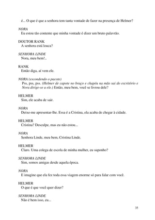 35
é... O que é que a senhora tem tanta vontade de fazer na presença de Helmer?
NORA
Eu estou tão contente que minha vontade é dizer um bruto palavrão.
DOUTOR RANK
A senhora está louca?
SENHORA LINDE
Nora, meu bem!..
RANK
Então diga, aí vem ele.
NORA (escondendo o pacote)
Pss, pss, pss. (Helmer de capote no braço e chapéu na mão sai do escritório e
Nora dirige-se a ele.) Então, meu bem, você se livrou dele?
HELMER
Sim, ele acaba de sair.
NORA
Deixe-me apresentar-lhe. Essa é a Cristina, ela acaba de chegar à cidade.
HELMER
Cristina? Desculpe, mas eu não estou...
NORA
Senhora Linde, meu bem, Cristina Linde.
HELMER
Claro. Uma colega de escola de minha mulher, eu suponho?
SENHORA LINDE
Sim, somos amigas desde aquela época.
NORA
E imagine que ela fez toda essa viagem enorme só para falar com você.
HELMER
O que é que você quer dizer?
SENHORA LINDE
Não é bem isso, eu...
 