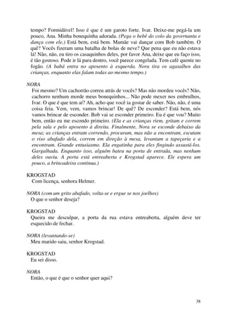 38
tempo? Formidável! Isso é que é um garoto forte. Ivar. Deixe-me pegá-la um
pouco, Ana. Minha bonequinha adorada. (Pega o bebê do colo da governanta e
dança com ele.) Está bem, está bem. Mamãe vai dançar com Bob também. O
quê? Vocês fizeram uma batalha de bolas de neve? Que pena que eu não estava
lá! Não, não, eu tiro os casaquinhos deles, por favor Ana, deixe que eu faço isso,
é tão gostoso. Pode ir lá para dentro, você parece congelada. Tem café quente no
fogão. (A babá entra no aposento à esquerda. Nora tira os agasalhos das
crianças, enquanto elas falam todas ao mesmo tempo.)
NORA
Foi mesmo? Um cachorrão correu atrás de vocês? Mas não mordeu vocês? Não,
cachorro nenhum morde meus bonequinhos... Não pode mexer nos embrulhos,
Ivar. O que é que tem aí? Ah, acho que você ia gostar de saber. Não, não, é uma
coisa feia. Vem, vem, vamos brincar! De quê? De esconder? Está bem, nós
vamos brincar de esconder. Bob vai se esconder primeiro. Eu é que vou? Muito
bem, então eu me escondo primeiro. (Ela e as crianças riem, gritam e correm
pela sala e pelo aposento à direita. Finalmente, Nora se esconde debaixo da
mesa; as crianças entram correndo, procuram, mas não a encontram, escutam
o riso abafado dela, correm em direção à mesa, levantam a tapeçaria e a
encontram. Grande entusiasmo. Ela engatinha para eles fingindo assustá-los.
Gargalhada. Enquanto isso, alguém bateu na porta de entrada, mas nenhum
deles ouviu. A porta está entreaberta e Krogstad aparece. Ele espera um
pouco, a brincadeira continua.)
KROGSTAD
Com licença, senhora Helmer.
NORA (com um grito abafado, volta-se e ergue se nos joelhos)
O que o senhor deseja?
KROGSTAD
Queira me desculpar, a porta da rua estava entreaberta, alguém deve ter
esquecido de fechar.
NORA (levantando-se)
Meu marido saiu, senhor Krogstad.
KROGSTAD
Eu sei disso.
NORA
Então, o que é que o senhor quer aqui?
 