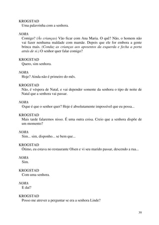 39
KROGSTAD
Uma palavrinha com a senhora.
NORA
Comigo? (Ás crianças) Vão ficar com Ana Maria. O quê? Não, o homem não
vai fazer nenhuma maldade com mamãe. Depois que ele for embora a gente
brinca mais. (Conduz as crianças aos aposentos da esquerda e fecha a porta
atrás de si.) O senhor quer falar comigo?
KROGSTAD
Quero, sim senhora.
NORA
Hoje? Ainda não é primeiro do mês.
KROGSTAD
Não, é véspera de Natal, e vai depender somente da senhora o tipo de noite de
Natal que a senhora vai passar.
NORA
Oque é que o senhor quer? Hoje é absolutamente impossível que eu possa...
KROGSTAD
Mais tarde falaremos nisso. É uma outra coisa. Creio que a senhora dispõe de
um momento?
NORA
Sim... sim, disponho... se bem que...
KROGSTAD
Ótimo, eu estava no restaurante Olsen e vi seu marido passar, descendo a rua...
NORA
Sim.
KROGSTAD
Com uma senhora.
NORA
E daí?
KROGSTAD
Posso me atrever a perguntar se era a senhora Linde?
 