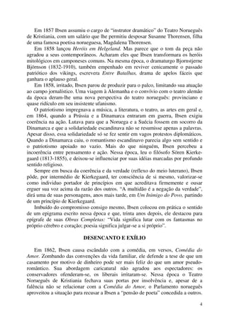 4
Em 1857 Ibsen assumiu o cargo de “instrutor dramático” do Teatro Norueguês
de Kristiania, com um salário que lhe permitiu desposar Susanne Thorensen, filha
de uma famosa poetisa norueguesa, Magdalena Thorensen.
Em 1858 lançou Heróis em Helgeland. Mas parece que o tom da peça não
agradou a seus contemporâneos. Acharam eles que Ibsen transformara os heróis
mitológicos em camponeses comuns. Na mesma época, o dramaturgo Bjornstjerne
Björnson (1832-1910), também empenhado em reviver cenicamente o passado
patriótico dos vikings, escrevera Entre Batalhas, drama de apelos fáceis que
ganhara o aplauso geral.
Em 1858, irritado, Ibsen parou de produzir para o palco, limitando sua atuação
ao campo jornalístico. Uma viagem à Alemanha e o convívio com o teatro alemão
da época deram-lhe uma nova perspectiva do teatro norueguês: provinciano e
quase ridículo em seu insistente ufanismo.
O patriotismo impregnava a música, a literatura, o teatro, as artes em geral e,
em 1864, quando a Prússia e a Dinamarca entraram em guerra, Ibsen exigiu
coerência na ação. Lutava para que a Noruega e a Suécia fossem em socorro da
Dinamarca e que a solidariedade escandinava não se resumisse apenas a palavras.
Apesar disso, essa solidariedade só se fez sentir em vagos protestos diplomáticos.
Quando a Dinamarca caiu, o romantismo escandinavo parecia algo sem sentido e
o patriotismo apoiado no vazio. Mais do que ninguém, Ibsen percebeu a
incoerência entre pensamento e ação. Nessa época, leu o filósofo Sören Kierke-
gaard (1813-1855), e deixou-se influenciar por suas idéias marcadas por profundo
sentido religioso.
Sempre em busca da coerência e da verdade (reflexo do meio luterano), Ibsen
pôde, por intermédio de Kierkegaard, ter consciência de si mesmo, valorizar-se
como individuo portador de princípios em que acreditava firmemente e ousar
erguer sua voz acima da razão dos outros. “A multidão é a negação da verdade”,
dirá uma de suas personagens, anos mais tarde, em Um Inimigo do Povo, partindo
de um princípio de Kierkegaard.
Imbuído do compromisso consigo mesmo, Ibsen colocou em prática o sentido
de um epigrama escrito nessa época e que, trinta anos depois, ele destacou para
epígrafe de suas Obras Completas: “Vida significa lutar com os fantasmas no
próprio cérebro e coração; poesia significa julgar-se a si próprio”.
DESENCANTO E EXÍLIO
Em 1862, Ibsen causa escândalo com a comédia, em versos, Comédia do
Amor. Zombando das convenções da vida familiar, ele defende a tese de que um
casamento por motivo de dinheiro pode ser mais feliz do que um amor pseudo-
romântico. Sua abordagem caricatural não agradou aos espectadores: os
conservadores ofenderam-se, os liberais irritaram-se. Nessa época o Teatro
Norueguês de Kristiania fechava suas portas por insolvência e, apesar de a
falência não se relacionar com a Comédia do Amor, o Parlamento norueguês
aproveitou a situação para recusar a Ibsen a “pensão de poeta” concedida a outros.
 