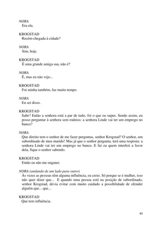 40
NORA
Era ela.
KROGSTAD
Recém-chegada à cidade?
NORA
Sim, hoje.
KROGSTAD
É uma grande amiga sua, não é?
NORA
É, mas eu não vejo...
KROGSTAD
Foi minha também, faz muito tempo.
NORA
Eu sei disso.
KROGSTAD
Sabe? Então a senhora está a par de tudo, foi o que eu supus. Sendo assim, eu
posso perguntar à senhora sem rodeios: a senhora Linde vai ter um emprego no
banco?
NORA
Que direito tem o senhor de me fazer perguntas, senhor Krogstad? O senhor, um
subordinado de meu marido! Mas já que o senhor pergunta, terá uma resposta: a
senhora Linde vai ter um emprego no banco. E fui eu quem interferi a favor
dela, fique o senhor sabendo.
KROGSTAD
Então eu não me enganei.
NORA (andando de um lado para outro)
Às vezes as pessoas têm alguma influência, eu creio. Só porque se é mulher, isso
não quer dizer que... E quando uma pessoa está na posição de subordinado,
senhor Krogstad, devia evitar com muito cuidado a possibilidade de ofender
alguém que... que...
KROGSTAD
Que tem influência.
 