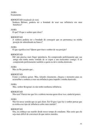 41
NORA
Exatamente.
KROGSTAD (mudando de tom)
Senhora Helmer, poderia ter a bondade de usar sua influência em meu
benefício?
NORA
O quê? O que o senhor quer dizer?
KROGSTAD
A senhora poderia ter a bondade de conseguir que eu permaneça na minha
posição de subordinado no banco?
NORA
O que significa isso? Quem quer tirar o senhor de sua posição?
KROGSTAD
Oh! não precisa mais fingir ignorância. Eu compreendo perfeitamente que sua
amiga não tenha muita vontade de se expor a um reencontro comigo. E eu
compreendo perfeitamente também a quem eu devo minha demissão.
NORA
Mas eu lhe garanto que...
KROGSTAD
Como a senhora quiser. Mas, falando claramente, chegou o momento para eu
aconselhar a senhora a usar sua influência para impedir a minha demissão.
NORA
Mas, senhor Krogstad. eu não tenho nenhuma influência.
KROGSTAD
Não tem? Parece-me que foi a senhora mesma quem disse isso, ainda há pouco.
NORA
Não foi nesse sentido que eu quis dizer. Eu! O que é que faz o senhor pensar que
eu tenha esse tipo de influência sobre meu marido?
KROGSTAD
Ora, eu conheço seu marido desde nosso tempo de estudante. Não creio que ele
seja mais difícil de convencer do que outros maridos.
 