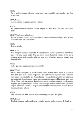 42
NORA
Se o senhor insinuar alguma coisa contra meu marido, eu o ponho para fora
desta casa.
KROGSTAD
A senhora tem coragem, senhora Helmer.
NORA
Eu não tenho mais medo do senhor. Depois do Ano Novo me verei livre disso
tudo.
KROGSTAD (controlando-se)
Escute, senhora Helmer, se for preciso, eu lançarei mão de qualquer recurso para
conservar meu posto no banco.
NORA
Está se vendo.
KROGSTAD
Não é só por causa do ordenado. A verdade é que isso é o que menos importa no
caso. Há uma outra razão. Ora, eu posso muito bem lhe contar. Creio que a
senhora, como todo mundo, sabe que uma vez, há muitos anos, eu cometi uma
imprudência.
NORA
Acho que ouvi alguma coisa nesse sentido.
KROGSTAD
Ocaso nunca chegou a ir aos tribunais. Mas, depois disso, todos as portas se
fecharam para mim. Então eu passei a me dedicar aos negócios que a senhora
sabe quais são. Eu tinha que fazer alguma coisa e, honestamente, não acho que
eu tenha sido dos piores no ramo. Mas agora tenho que me libertar de tudo isso.
Meus filhos estão crescendo. Pelo bem deles eu preciso recuperar o máximo de
respeito que eu puder nesta cidade. Este emprego no banco era como o primeiro
degrau na minha subida — e agora seu marido vai me empurrar escada abaixo,
novamente para a lama.
NORA
Mas, acredite em mim, eu não tenho nenhum poder para lhe ajudar.
KROGSTAD
Então é porque a senhora não tem vontade. Mas eu tenho um meio de forçá-la.
 