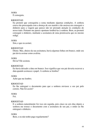 44
NORA
E conseguiu.
KROGSTAD
Eu prometi que conseguiria a soma mediante algumas condições. A senhora
estava tão preocupada com a doença de seu marido e tão ansiosa em conseguir o
dinheiro para a viagem que parece não ter prestado atenção às condições do
nosso trato. Portanto me parece oportuno lembrá-las à senhora. Bem, eu prometi
conseguir o dinheiro, mediante a assinatura de uma promissoria que eu mesmo
redigi.
NORA
Sim, e que eu assinei.
KROGSTAD
Ótimo. Mas, abaixo da sua assinatura, havia algumas linhas em branco, onde seu
pai devia assinar como avalista.
NORA
Devia? Ele assinou.
KROOSTAD
Eu havia deixado a data em branco. Isso significa que seu pai deveria escrever a
data quando assinasse o papel. A senhora se lembra?
NORA
Acho que me lembro.
KROGSTAD
Eu lhe entreguei o documento para que a senhora enviasse a seu pai pelo
correio. Não foi assim?
NORA
Foi.
KROGSTAD
E a senhora naturalmente fez isso em seguida, pois cinco ou seis dias depois a
senhora me trouxe o documento com a assinatura de seu pai, e então eu lhe
entreguei o dinheiro.
NORA
Bem, e eu não tenho pago regularmente?
 