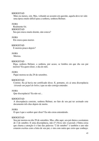 45
KROGSTAD
Mais ou menos, sim. Mas, voltando ao assunto em questão, aquela deve ter sido
uma época muito difícil para a senhora, senhora Helmer.
NORA
Realmente foi.
KROGSTAD
Seu pai estava muito doente, não estava?
NORA
Ele estava para morrer.
KROGSTAD
E morreu pouco depois?
NORA
Morreu.
KROGSTAD
Diga, senhora Helmer, a senhora, por acaso, se lembra em que dia seu pai
morreu? Eu quero dizer, o dia do mês.
NORA
Papai morreu no dia 29 de setembro.
KROGSTAD
Correto. Eu já havia me certificado disso. E, portanto, eis ai uma discrepância
(tirando um papel do bolso.) que eu não consigo entender.
NORA
Que discrepância? Eu não sei...
KROGSTAD
A discrepância consiste, senhora Helmer, no fato de seu pai ter assinado este
documento três dias depois de morto.
NORA
O que é que o senhor quer dizer? Eu não estou entendendo.
KROGSTAD
Seu pai morreu no dia 29 de setembro. Mas, olhe aqui, seu pai datou a assinatura
de 2 de outubro. E uma discrepância, não é? (Nora não responde.) Outra coisa
que chama a atenção é o fato das palavras “2 de outubro” e também o ano não
estarem escritas com a letra de seu pai, e sim com outra que creio que conheço.
 