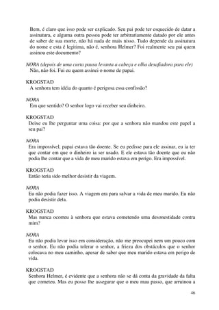 46
Bem, é claro que isso pode ser explicado. Seu pai pode ter esquecido de datar a
assinatura, e alguma outra pessoa pode ter arbitrariamente datado por ele antes
de saber de sua morte, não há nada de mais nisso. Tudo depende da assinatura
do nome e esta é legitima, não é, senhora Helmer? Foi realmente seu pai quem
assinou este documento?
NORA (depois de uma curta pausa levanta a cabeça e olha desafiadora para ele)
Não, não foi. Fui eu quem assinei o nome de papai.
KROGSTAD
A senhora tem idéia do quanto é perigosa essa confissão?
NORA
Em que sentido? O senhor logo vai receber seu dinheiro.
KROGSTAD
Deixe eu lhe perguntar uma coisa: por que a senhora não mandou este papel a
seu pai?
NORA
Era impossível, papai estava tão doente. Se eu pedisse para ele assinar, eu ia ter
que contar em que o dinheiro ia ser usado. E ele estava tão doente que eu não
podia lhe contar que a vida de meu marido estava em perigo. Era impossível.
KROGSTAD
Então teria sido melhor desistir da viagem.
NORA
Eu não podia fazer isso. A viagem era para salvar a vida de meu marido. Eu não
podia desistir dela.
KROGSTAD
Mas nunca ocorreu à senhora que estava cometendo uma desonestidade contra
mim?
NORA
Eu não podia levar isso em consideração, não me preocupei nem um pouco com
o senhor. Eu não podia tolerar o senhor, a frieza dos obstáculos que o senhor
colocava no meu caminho, apesar de saber que meu marido estava em perigo de
vida.
KROGSTAD
Senhora Helmer, é evidente que a senhora não se dá conta da gravidade da falta
que cometeu. Mas eu posso lhe assegurar que o meu mau passo, que arruinou a
 