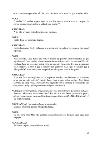 47
mim e a minha reputação, não foi nada pior nem nada além do que a senhora fez.
NORA
O senhor? O senhor espera que eu acredite que o senhor teve a coragem de
correr um risco para salvar a vida de sua mulher?
KROGSTAD
A lei não leva em consideração esses motivos.
NORA
Então deve ser uma lei estúpida.
KROGSTAD
Estúpida ou não, é a lei pela qual a senhora será julgada se eu entregar este papel
à justiça.
NORA
Não acredito. Uma filha não tem o direito de poupar aborrecimentos ao pai
agonizante? Uma mulher não tem o direito de salvar a vida do marido? Eu não
conheço bem as leis, mas estou certa de que devem existir leis que assegurem
esses direitos. Como é que o senhor não conhece essas leis, o senhor que é
advogado? O senhor deve ser um péssimo advogado, senhor Krogstad.
KROGSTAD
Pode ser. Mas de negócios — de negócios do tipo que fizemos — a senhora
acha que eu não entendo? Muito bem. Faça o que achar melhor. Mas fique
sabendo de uma coisa, se eu cair pela segunda vez, a senhora e seu marido vão
cair junto comigo. (Cumprimenta e sai pelo vestíbulo.)
NORA (parece mergulhada em pensamentos por algum tempo. Levanta a cabeça)
Besteira. Meter-me medo com isso! Eu não sou tão boba quanto ele pensa.
(Começa a arrumar os agasalhos das crianças.) Mas será?... Não. É impossível!
Eu o fiz por amor.
AS CRIANÇAS (na soleira da porta esquerda)
Mamãe, o homem já saiu pela porta da rua.
NORA
Eu sei, meu bem. Mas não contem a ninguém que esse homem veio aqui, nem
ao papai.
AS CRIANÇAS
Está bem. Agora vamos brincar mais?
 