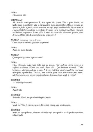 48
NORA
Não, agora não.
CRIANÇAS
Ah, mamãe, você prometeu. É, mas agora não posso. Vão lá para dentro, eu
tenho tanto o que fazer. Vão lá para dentro, meus amorzinhos. (Ela os conduz ao
quarto e fecha a porta; então senta-se no sofá, pega um bordado, dá uns pontos
e pára.) Não! (Abandona o bordado, levanta, vai à porta do vestíbulo chama.)
— Helena, traga-me a árvore. (Vai à mesa da esquerda, abre uma gaveta, pára
de novo.) Não, não. E completamente impossível!
HELENA (entrando com a árvore)
Onde é que a senhora quer que eu ponha?
NORA
Aqui, no meio da sala.
HELENA
Quer que traga mais alguma coisa?
NORA
Não, obrigada. Aqui tem tudo que eu quero. (Sai Helena, Nora começa a
enfeitar a árvore.) Uma vela aqui, flores ali.... Que homem horrível ! Tudo
besteira... não tem nada de errado. A árvore vai ficar uma beleza! Eu vou fazer
tudo para agradar-lhe, Torvald. Vou dançar para você, vou cantar para você.
(Helmer entra com alguns papéis debaixo do braço.) Ah, você já voltou?
HELMER
Já. Veio alguém aqui?
NORA
Aqui? Não
HELMER
Estranho. Eu vi Krogstad saindo pelo portão
NORA
Você viu? Ah, é, eu me esqueci. Krogstad esteve aqui um instante.
HELMER
Nora, eu vejo pelo teu jeito que ele veio aqui para pedir a você que intercedesse
a favor dele.
 