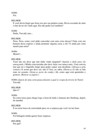 49
NORA
Foi.
HELMER
E você devia fingir que fazia isso por sua própria conta. Devia esconder de mim
o fato de ter ele vindo aqui. Ele não pediu isso também?
NORA
Pediu, Torvald, mas...
HELMER
Nora, Nora, como você pôde concordar com uma coisa dessas? Falar com um
homem dessa espécie e ainda prometer alguma coisa a ele? E ainda por cima
mentir para mim?
NORA
Mentir?...
HELMER
Você não me disse que não tinha vindo ninguém? (Aponta o dedo para ela
ameaçando.) Minha cotoviazinha não deve fazer isso nunca mais. Uma cotovia
tem que ter o biquinho limpo para poder cantar sem desafinar. (Abraça-a pela
cintura.) E assim que deve ser, não é? Isso, eu sabia. (Deixa-a.) E não se fala
mais no assunto. (Senta-se perto da estufa.) Ah, como aqui está quentinho e
gostoso. (Remexe os papéis.)
NORA (depois de uma curta pausa durante a qual se ocupa da árvore de Natal)
Torvald.
HELMER
Que é?
NORA
Eu estou louca para chegar logo a hora do baile a fantasia dos Stenborg, depois
de amanhã.
HELMER
E eu estou louco de curiosidade para ver a surpresa que você vai me fazer.
NORA
Foi bobagem minha querer fazer surpresa.
HELMER
Por quê?
 