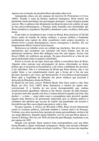5
Apenas com as funções de jornalista Ibsen não podia sobreviver.
Amargurado, cético, em seis semanas ele escreveu Os Pretendentes à Coroa
(1863). Tirando o tema da história medieval norueguesa, Ibsen inseriu um
penetrante estudo psicológico das personagens principais. A peça alcançou grande
sucesso. Mas os aplausos não abrandaram seu desgosto para com a pátria: no auge
da luta prusso-dinamarquesa, a Noruega ainda mantinha uma neutralidade que
Ibsen considerava vergonhosa. Decidido a abandonar o país, escolheu a Itália para
morar.
Como todos os escandinavos que viviam em Roma, Ibsen procurou o Café del
Greco, ponto de reunião de artistas nórdicos, e passou também a freqüentar
assiduamente uma espécie de clube escandinavo onde sempre encontrava os
últimos livros e jornais dinamarqueses, suecos, noruegueses e alemães. Ali, seu
temperamento difícil e irritável ficou famoso.
Dedicava-se ao trabalho como um soldado nas trincheiras. Seu alvo eram os
oportunistas, que escondiam suas intenções sob frases bonitas, mas de um
patriotismo mentiroso. Ibsen lhes deflagrou uma luta sem tréguas. Assim, com
Brand (1866), ele reafirmou sua posição. Na peça desenvolve-se a luta de um
pastor protestante contra os poderes constituídos.
Brand se reveste de um rigor moral que reflete a consciência ética de Ibsen.
Algumas cenas marcam suas preocupações da época, relacionadas ao drama
político que se desenrola na Escandinávia, e ele critica a debilidade dos governos
e dos indivíduos. Não é o cristianismo de Brand que Ibsen destaca, mas o seu
caráter firme, o seu comportamento moral, que o levam até o fim em suas
decisões, fazendo-o, por vezes, agir heroicamente. A essa firmeza da personagem
Ibsen opõe a fragilidade de intenções dos povos nórdicos que assistiam à
derrocada da Dinamarca diante da Prússia.
Se Brand foi um forte, escreve Wilhelm Reich, Peer Gynt sentiu a vida. Para
Reich, em Peer Gynt (1867) Ibsen dramatizou a miséria do sujeito não-
convencional. E a história de um jovem incompreendido que, embora
insuficientemente aparelhado, libertou-se das fileiras cerradas da turba humana.
As pessoas riem dele quando está fraco e tentam destruí-lo quando está forte. Seu
destino — a ruína — surge então como a conseqüência mais provável, quando
alguém tenta libertar-se do pensamento tradicional, pois os homens práticos e
cotidianos não admitem que sua paz de espírito seja perturbada; não aceitam o
desconforto que lhes causa alguém que pensa e sente a vida.
Na peça seguinte, A Aliança da Mocidade (1869), Ibsen investe diretamente
contra os costumes políticos, criticando também o sistema eletivo da Noruega.
Violenta, essa sátira suscitou forte oposição de muitas personalidades, inclusive de
seu amigo Björnson. Segundo alguns biógrafos, isso fez com que Ibsen adiasse o
retorno à Noruega. Por isso, em 1870, ele teria ido para Munique, retornando a seu
país apenas em 1891.
Durante esse período, Ibsen manteve farta correspondência com seu editor
Georg Brandes e alguns intelectuais noruegueses. Numa carta enviada a Brandes
ele coloca as opiniões que tinha em relação à política: “Nós vivemos das migalhas
 