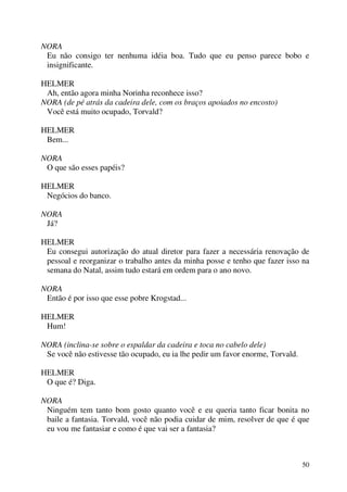 50
NORA
Eu não consigo ter nenhuma idéia boa. Tudo que eu penso parece bobo e
insignificante.
HELMER
Ah, então agora minha Norinha reconhece isso?
NORA (de pé atrás da cadeira dele, com os braços apoiados no encosto)
Você está muito ocupado, Torvald?
HELMER
Bem...
NORA
O que são esses papéis?
HELMER
Negócios do banco.
NORA
Já?
HELMER
Eu consegui autorização do atual diretor para fazer a necessária renovação de
pessoal e reorganizar o trabalho antes da minha posse e tenho que fazer isso na
semana do Natal, assim tudo estará em ordem para o ano novo.
NORA
Então é por isso que esse pobre Krogstad...
HELMER
Hum!
NORA (inclina-se sobre o espaldar da cadeira e toca no cabelo dele)
Se você não estivesse tão ocupado, eu ia lhe pedir um favor enorme, Torvald.
HELMER
O que é? Diga.
NORA
Ninguém tem tanto bom gosto quanto você e eu queria tanto ficar bonita no
baile a fantasia. Torvald, você não podia cuidar de mim, resolver de que é que
eu vou me fantasiar e como é que vai ser a fantasia?
 