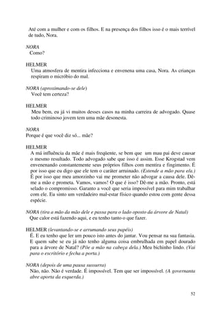 52
Até com a mulher e com os filhos. E na presença dos filhos isso é o mais terrível
de tudo, Nora.
NORA
Como?
HELMER
Uma atmosfera de mentira infecciona e envenena uma casa, Nora. As crianças
respiram o micróbio do mal.
NORA (aproximando-se dele)
Você tem certeza?
HELMER
Meu bem, eu já vi muitos desses casos na minha carreira de advogado. Quase
todo criminoso jovem tem uma mãe desonesta.
NORA
Porque é que você diz só... mãe?
HELMER
A má influência da mãe é mais freqüente, se bem que um mau pai deve causar
o mesmo resultado. Todo advogado sabe que isso é assim. Esse Krogstad vem
envenenando constantemente seus próprios filhos com mentira e fingimento. É
por isso que eu digo que ele tem o caráter arruinado. (Estende a mão para e/a.)
É por isso que meu amorzinho vai me prometer não advogar a causa dele. Dê-
me a mão e prometa. Vamos, vamos! O que é isso? Dê-me a mão. Pronto, está
selado o compromisso. Garanto a você que seria impossível para mim trabalhar
com ele. Eu sinto um verdadeiro mal-estar físico quando estou com gente dessa
espécie.
NORA (tira a mão da mão dele e passa para o lado oposto da árvore de Natal)
Que calor está fazendo aqui, e eu tenho tanto o que fazer.
HELMER (levantando-se e arrumando seus papéis)
É. E eu tenho que ler um pouco isto antes do jantar. Vou pensar na sua fantasia.
E quem sabe se eu já não tenho alguma coisa embrulhada em papel dourado
para a árvore de Natal? (Põe a mão na cabeça dela.) Meu bichinho lindo. (Vai
para o escritório e fecha a porta.)
NORA (depois de uma pausa sussurra)
Não, não. Não é verdade. É impossível. Tem que ser impossível. (A governanta
abre aporta da esquerda.)
 
