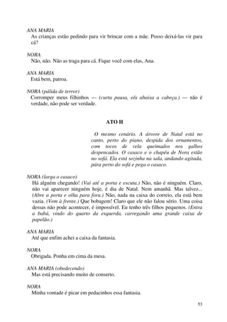 53
ANA MARIA
As crianças estão pedindo para vir brincar com a mãe. Posso deixá-las vir para
cá?
NORA
Não, não. Não as traga para cá. Fique você com elas, Ana.
ANA MARIA
Está bem, patroa.
NORA (pálida de terror)
Corromper meus filhinhos — (curta pausa, e/a abaixa a cabeça.) — não é
verdade, não pode ser verdade.
ATO II
O mesmo cenário. A árvore de Natal está no
canto, perto do piano, despida dos ornamentos,
com tocos de vela queimados nos galhos
despencados. O casaco e o chapéu de Nora estão
no sofá. Ela está sozinha na sala, andando agitada,
pára perto do sofá e pega o casaco.
NORA (larga o casaco)
Há alguém chegando! (Vai até a porta e escuta.) Não, não é ninguém. Claro,
não vai aparecer ninguém hoje, é dia de Natal. Nem amanhã. Mas talvez...
(Abre a porta e olha para fora.) Não, nada na caixa do correio, ela está bem
vazia. (Vem à frente.) Que bobagem! Claro que ele não falou sério. Uma coisa
dessas não pode acontecer, é impossível. Eu tenho três filhos pequenos. (Entra
a babá, vindo do quarto da esquerda, carregando uma grande caixa de
papelão.)
ANA MARIA
Até que enfim achei a caixa da fantasia.
NORA
Obrigada. Ponha em cima da mesa.
ANA MARIA (obedecendo)
Mas está precisando muito de conserto.
NORA
Minha vontade é picar em pedacinhos essa fantasia.
 