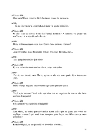 54
ANA MARIA
Que idéia! É um conserto fácil, basta um pouco de paciência.
NORA
É, eu vou buscar a senhora Linde para vir ajudar-me nisso.
ANA MARIA
O quê? Sair de novo? Com esse tempo horrível? A senhora vai pegar um
resfriado, vai acabar ficando doente.
NORA
Bem, podia acontecer coisa pior. Como é que estão as crianças?
ANA MARIA
As pobrezinhas estão brincando com os presentes de Natal, mas...
NORA
Elas perguntam muito por mim?
ANA MARIA
É, elas estão tão acostumadas a ficar com a mãe delas.
NORA
Pois é, mas escute, Ana Maria, agora eu não vou mais poder ficar tanto com
elas.
ANA MARIA
Bem, criança pequena se acostuma logo com qualquer coisa.
NORA
Você acha mesmo? Você acha que elas iam se esquecer da mãe se ela fosse
embora de repente?
ANA MARIA
Cruz credo! Fosse embora de repente?
NORA
Ana Maria, eu tenho pensado muito numa coisa que eu quero que você me
explique: como é que você teve coragem para largar sua filha com pessoas
estranhas?
ANA MARIA
Eu fui obrigada, se eu quisesse ser a babá de Norinha...
 