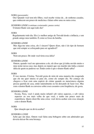 57
NORA (passeando)
Ora! Quando você tem três filhos, você recebe visitas de... de senhoras casadas,
que conhecem um pouco de medicina e falam sobre uma ou outra coisa.
SENHORA LINDE (continua costurando; pausa curta)
O doutor Rank vem aqui todo dia?
NORA
Regularmente todo dia. Ele é o melhor amigo de Torvald desde a infância, e um
grande amigo meu também. É como se fosse da família.
SENHORA LINDE
Mas diga-me uma coisa, ele é sincero? Quero dizer, não é do tipo de homem
que está sempre se esforçando para ser agradável?
NORA
Nem um pouco. De onde você tirou essa idéia?
SENHORA LINDE
Ontem, quando você me apresentou a ele, ele disse que já tinha ouvido muito o
meu nome nessa casa; mas depois eu reparei que seu marido não tinha a menor
idéia de quem eu pudesse ser. Então como é que o doutor Rank sabia?
NORA
É isso mesmo, Cristina. Torvald gosta de mim de uma maneira tão exagerada
que ele me quer inteira só para ele, como ele sempre diz. No começo ele
chegava a ficar com uma espécie de ciúme quando eu mencionava alguma
pessoa querida de casa, então naturalmente eu fui deixando de fazer isso. Mas
com o doutor Rank eu converso sobre esses assuntos com freqüência, ele gosta.
SENHORA LINDE
Escuta, Nora, você é ainda muito infantil sob vários aspectos, e sob vários
aspectos eu sou mais velha do que você, e tenho um pouco mais de
experiência. Quero dizer-lhe uma coisa: você devia acabar com essa situação
com o doutor Rank.
NORA
Que situação que eu devia acabar?
SENHORA L1NDE
Acho que são duas. Ontem você falou uma bobagem sobre um admirador que
deveria deixar-lhe uma herança.
 