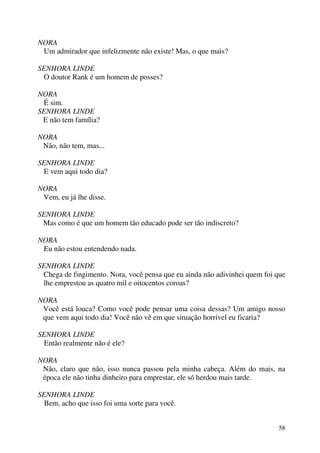 58
NORA
Um admirador que infelizmente não existe! Mas, o que mais?
SENHORA LINDE
O doutor Rank é um homem de posses?
NORA
É sim.
SENHORA LINDE
E não tem família?
NORA
Não, não tem, mas...
SENHORA LINDE
E vem aqui todo dia?
NORA
Vem, eu já lhe disse.
SENHORA LINDE
Mas como é que um homem tão educado pode ser tão indiscreto?
NORA
Eu não estou entendendo nada.
SENHORA LINDE
Chega de fingimento. Nora, você pensa que eu ainda não adivinhei quem foi que
lhe emprestou as quatro mil e oitocentos coroas?
NORA
Você está louca? Como você pode pensar uma coisa dessas? Um amigo nosso
que vem aqui todo dia! Você não vê em que situação horrível eu ficaria?
SENHORA LINDE
Então realmente não é ele?
NORA
Não, claro que não, isso nunca passou pela minha cabeça. Além do mais, na
época ele não tinha dinheiro para emprestar, ele só herdou mais tarde.
SENHORA LINDE
Bem, acho que isso foi uma sorte para você.
 