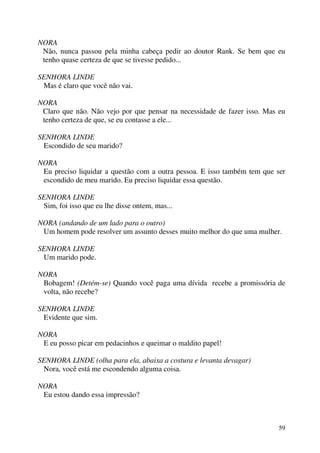 59
NORA
Não, nunca passou pela minha cabeça pedir ao doutor Rank. Se bem que eu
tenho quase certeza de que se tivesse pedido...
SENHORA LINDE
Mas é claro que você não vai.
NORA
Claro que não. Não vejo por que pensar na necessidade de fazer isso. Mas eu
tenho certeza de que, se eu contasse a ele...
SENHORA LINDE
Escondido de seu marido?
NORA
Eu preciso liquidar a questão com a outra pessoa. E isso também tem que ser
escondido de meu marido. Eu preciso liquidar essa questão.
SENHORA LINDE
Sim, foi isso que eu lhe disse ontem, mas...
NORA (andando de um lado para o outro)
Um homem pode resolver um assunto desses muito melhor do que uma mulher.
SENHORA LINDE
Um marido pode.
NORA
Bobagem! (Detém-se) Quando você paga uma dívida recebe a promissória de
volta, não recebe?
SENHORA LINDE
Evidente que sim.
NORA
E eu posso picar em pedacinhos e queimar o maldito papel!
SENHORA LINDE (olha para ela, abaixa a costura e levanta devagar)
Nora, você está me escondendo alguma coisa.
NORA
Eu estou dando essa impressão?
 