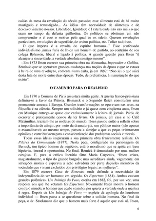 6
caídas da mesa da revolução do século passado; esse alimento está de há muito
mastigado e remastigado... As idéias têm necessidade de alimentos e de
desenvolvimento nossos. Liberdade, Igualdade e Fraternidade não são mais o que
eram no tempo da defunta guilhotina. Os políticos se obstinam em não
compreender e é esse o motivo pelo qual eu os odeio. Querem revoluções
particulares, revoluções de superfície, de ordem política, etc. Tolice tudo isso.
O que importa é a revolta do espírito humano...” Esse confessado
individualismo jamais faria de Ibsen um homem de partido, ao contrário de seu
colega Björnson, liberal e ligado à política. A grande questão para Ibsen “é
alcançar a sinceridade, a verdade absoluta consigo mesmo”.
- Em 1873 Ibsen escreve sua primeira obra na Alemanha, Imperador e Galileu.
Sentindo que se operavam grandes mudanças nas nações da época e que se estava
à beira de uma revolução, comenta numa carta, já em 1882: “Não sei o que sairá
desta luta de morte entre duas épocas. Tudo, de preferência, à manutenção do que
existe”.
O CAMINHO PARA O REALISMO
Em 1870 a Comuna de Paris assustara muita gente. A guerra franco-prussiana
definira-se a favor da Prússia. Bismarck e o Segundo Reich constituíam uma
permanente ameaça à Europa. Grandes transformações se operavam nas artes, na
filosofia e na ciência. Sempre um solitário e já quase com cinqüenta anos, Ibsen
em Munique entrega-se quase que exclusivamente à leitura de jornais. Parou de
escrever e praticamente cessou de ler livros. Os jornais, em casa e no Café
Maximilian, traziam-lhe as notícias do mundo. Ibsen passou então a refletir sobre
a importância de atingir, por meio da dramaturgia, um público maior (não apenas
o escandinavo); ao mesmo tempo, passou a almejar a que as peças orientassem
opiniões e contribuíssem para a conscientização dos problemas sociais e morais.
Todas essas idéias inspiraram a sua primeira obra francamente realista: Os
Pilares da Comunidade (1877). Nesta peça, configurado na personagem de
Bernick, um típico homem de negócios, está o moralismo que se apóia em base
hipócrita, imoral e oportunista. No final, Bernick é denunciado por uma mulher
corajosa. E, para o crítico literário Otto Maria Carpeaux, “Ibsen criara,
magistralmente, o tipo do grande burguês; mas acreditava ainda, vagamente, em
salvações morais e esperava a ação salvadora por parte daqueles membros da
sociedade que viviam excluidos dos privilégios legais: as mulheres”.
Em 1879 escreve Casa de Bonecas, onde defende a necessidade de
independência do ser humano; em seguida, Os Espectros (1881). Ambas causam
grandes polêmicas. Um Inimigo do Povo, escrita em 1882, foi, por sua vez, uma
resposta aos que lhe vetaram Os Espectros. Novamente Ibsen mostra o homem
contra o mundo, o homem que acaba sozinho, por querer a verdade onde a mentira
é regra. Depois de Um Inimigo do Povo — espécie de apologia do heroísmo
individual — Ibsen passa a se questionar sobre a solidão humana. No final da
peça, o dr. Stockmann diz que o homem mais forte é aquele que está só. Ibsen,
 