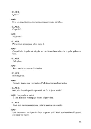 61
HELMER
Que é?
NORA
Se o seu esquilinho pedisse uma coisa com muito carinho...
HELMER
O que há?
NORA
Você faria?
HELMER
Primeiro eu gostaria de saber o que é.
NORA
Oesquilinho ia pular de alegria, se você fosse bonzinho, ele ia pular pela casa
toda.
HELMER
Fale claro.
NORA
Tua cotovia ia cantar o dia inteiro.
HELMER
Isso ela já faz.
NORA
Prometo fazer o que você quiser. Pode imaginar qualquer coisa.
HELMER
Nora, não é aquele pedido que você me fez hoje de manhã?
NORA (chegando-se a ele)
É sim, Torvald, eu lhe peço muito, imploro-lhe.
HELMER
Você tem mesmo coragem de voltar a tocar nesse assunto.
NORA
Sim, meu amor, você precisa fazer o que eu pedi. Você precisa deixar Krogstad
continuar no banco.
 