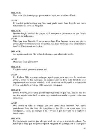 62
HELMER
Meu bem, esse é o emprego que eu vou arranjar para a senhora Linde.
NORA
É, isso foi muita bondade sua. Mas você podia muito bem despedir um outro
funcionário ao invés de Krogstad.
HELMER
Que obstinação incrível! Só porque você, sem pensar prometeu a ele que falaria
comigo, eu tenho que...
NORA
Não é por isso, Torvald. É para o nosso bem. Esse homem escreve nos piores
jornais, foi você mesmo quem me contou. Ele pode prejudicá-lo de uma maneira
horrível. Eu morro de medo dele...
HELMER
Ah, agora eu entendi. São velhas lembranças que a fazem ter medo.
NORA
O que que você quer dizer?
HELMER
Você deve estar pensando em seu pai.
NORA
É... É claro. Não se esqueça do que aquela gente ruim escreveu de papai nos
jornais, como ele foi caluniado. Eu acredito que ele teria sido demitido se o
departamento não tivesse mandado você para fazer um inquérito e se você não
tivesse sido tão benevolente e tão atencioso com papai.
HELMER
Minha Norinha, existe uma grande diferença entre seu pai e eu. Seu pai não era
um funcionário inatacável, eu sou e espero continuar sendo, enquanto estiver no
meu posto.
NORA
Ora, nunca se sabe as intrigas que essa gente pode inventar. Nós agora
poderíamos ficar tão bem, tão tranqüilos e tão felizes na nossa casa, bem
sossegados... Você, as crianças e eu, Torvald. É por isso que eu te suplico e
insisto tanto.
HELMER
E é justamente pedindo por ele que você me obriga a mandá-lo embora. No
banco já se sabe que eu quero despedir Krogstad. Se começassem a falar que o
 