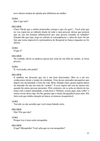 63
novo diretor mudou de opinião por influência da mulher.
NORA
Que é que tem?
HELMER
Claro! Desde que a minha teimosinha consiga o que ela quer!... Você acha que
eu vou expor-me ao ridículo diante de todo o meu pessoal, deixar que pensem
que eu sou um homem influenciável por uma pessoa estranha ao trabalho?
Garanto-lhe que logo, logo eu sofreria as conseqüências e, além do mais, há um
fato que torna impossível a permanência de Krogstad no banco enquanto eu for
diretor.
NORA
O que é?
HELMER
Na verdade, talvez eu pudesse passar por cima de sua falta de caráter, se fosse
preciso.
NORA
É, você podia, não podia?
HELMER
E também me disseram que ele é um bom funcionário. Mas eu e ele nos
conhecemos desde o tempo de estudante. Uma dessas amizades passageiras que
depois nos incomodam o resto da vida. Bem, falando claro, graças àquela época
de amizade ele não me trata de “senhor”. E esse sujeito não usa do menor tato
quando há outras pessoas presentes. Pelo contrario, ele se acha no direito de me
tratar com a maior intimidade, e toda hora é “Helmer, escuta aqui, meu velho” e
outras coisas desse tipo. Eu lhe garanto que é muito desagradável para mim. Ele
faria com que minha situação no banco se tornasse insuportável.
NORA
Torvald, eu não acredito que você esteja falando sério.
HELMER
Não? Por que não?
NORA
Porque isso é uma razão mesquinha.
HELMER
O quê? Mesquinha? Você acha que eu sou mesquinho?
 