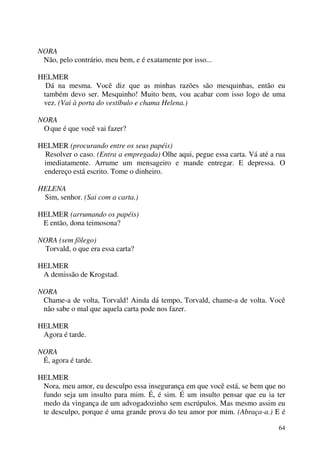 64
NORA
Não, pelo contrário, meu bem, e é exatamente por isso...
HELMER
Dá na mesma. Você diz que as minhas razões são mesquinhas, então eu
também devo ser. Mesquinho! Muito bem, vou acabar com isso logo de uma
vez. (Vai à porta do vestíbulo e chama Helena.)
NORA
Oque é que você vai fazer?
HELMER (procurando entre os seus papéis)
Resolver o caso. (Entra a empregada) Olhe aqui, pegue essa carta. Vá até a rua
imediatamente. Arrume um mensageiro e mande entregar. E depressa. O
endereço está escrito. Tome o dinheiro.
HELENA
Sim, senhor. (Sai com a carta.)
HELMER (arrumando os papéis)
E então, dona teimosona?
NORA (sem fôlego)
Torvald, o que era essa carta?
HELMER
A demissão de Krogstad.
NORA
Chame-a de volta, Torvald! Ainda dá tempo, Torvald, chame-a de volta. Você
não sabe o mal que aquela carta pode nos fazer.
HELMER
Agora é tarde.
NORA
É, agora é tarde.
HELMER
Nora, meu amor, eu desculpo essa insegurança em que você está, se bem que no
fundo seja um insulto para mim. É, é sim. É um insulto pensar que eu ia ter
medo da vingança de um advogadozinho sem escrúpulos. Mas mesmo assim eu
te desculpo, porque é uma grande prova do teu amor por mim. (Abraça-a.) E é
 