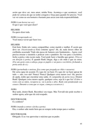 65
assim que deve ser, meu amor, minha Nora. Aconteça o que acontecer, você
pode ter certeza de que eu tenho coragem e força para quando for preciso. Você
vai ver como eu sou homem o bastante para arcar com toda responsabilidade.
NORA (com horror na voz)
O que é que você quer dizer?
HELMER
Eu quero dizer toda.
NORA (recuperando-se)
Você nunca vai ter que fazer isso.
HELMER
Está bem. Então nós vamos compartilhar, como marido e mulher. É assim que
deve ser. (Acariciando-a) Está contente agora? Ah, ah, nada desses olhos de
coelhinha assustada! Tudo não passa de fantasia sem fundamento... Agora você
precisa ensaiar a tarantela e praticar com o pandeiro. Eu vou para o escritório,
fecho a porta e não escuto nada. Você pode fazer o barulho que quiser. (Vira-se
em direção à porta.) E quando Rank chegar, diga a ele onde é que eu estou.
(Faz um gesto com a cabeça, pega os papéis e vai para o escritório, fechando a
porta atrás de si.)
NORA (perturbada e ansiosa, fica como que pregada ao chão e sussurra)
Ele seria capaz de assumir. É o que ele vai fazer. É o que ele vai fazer apesar de
tudo — não, isso não! Nunca! Nunca! Qualquer coisa menos isso! Ah, preciso
de ajuda, tenho que encontrar uma saída. (A campainha da porta toca.) Doutor
Rank! Qualquer coisa menos aquilo, qualquer coisa, seja lá o que for! (Cobre o
rosto com as mãos, recupera-se, vai à porta e abre. Rank está pendurando seu
casaco. Durante a cena que se segue, começa a escurecer.)
NORA
Boa tarde, doutor Rank. Reconheci seu toque. Mas Torvald não pode receber o
senhor agora, acho que ele está ocupado.
DOUTOR RANK
E a senhora?
NORA (manda-a entrar e fecha a porta)
Ora, o senhor sabe muito bem que eu sempre tenho tempo para o senhor.
DOUTOR RANK
Obrigado. E eu vou aproveitar o máximo que eu puder.
 