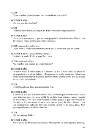 66
NORA
O que o senhor quer dizer com isso — o máximo que puder?
DOUTOR RANK
Oh, isso assusta a senhora?
NORA
O senhor falou de um jeito esquisito. Está acontecendo alguma coisa?
DOUTOR RANK
Um acontecimento para o qual eu estou preparado há muito tempo. Mas, a bem
da verdade, eu não esperava que viesse tão cedo.
NORA (segurando-o pelo braço)
O que é que o senhor descobriu? Doutor Rank, o senhor tem que me contar.
DOUTOR RANK (sentado perto da estufa)
Está tudo acabado. E não se pode fazer nada.
NORA (suspira de alívio)
Ah, o senhor está falando do senhor mesmo?
DOUTOR RANK
De quem mais? É inútil mentir a si mesmo. Eu sou o mais infeliz de todos os
meus pacientes, senhora Helmer. Ultimamente eu venho dando um balanço na
minha economia interior. Falência! Provavelmente dentro de um mês eu estarei
apodrecendo no cemitério.
NORA
O senhor acaba de dizer uma coisa muito feia.
DOUTOR RANK
A coisa em si é que é diabolicamente feia, e vou ter que enfrentar muita coisa
mais feia ainda antes de chegar até lá. Só me falta fazer mais um exame. Quando
eu o tiver feito, vou saber com bastante exatidão quando é que vão começar os
horrores da decomposição. Há uma coisa que eu quero lhe dizer. Helmer, com
seu temperamento refinado, tem uma aversão invencível às coisas feias. Não
quero que ele esteja à minha cabeceira.
NORA
Oh, mas, doutor Rank...
DOUTOR RANK
Não o quero lá. De maneira nenhuma. Minha porta vai estar fechada para ele.
 