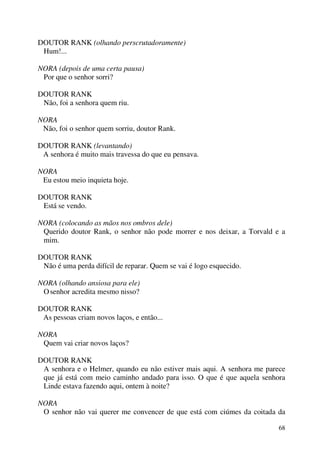 68
DOUTOR RANK (olhando perscrutadoramente)
Hum!...
NORA (depois de uma certa pausa)
Por que o senhor sorri?
DOUTOR RANK
Não, foi a senhora quem riu.
NORA
Não, foi o senhor quem sorriu, doutor Rank.
DOUTOR RANK (levantando)
A senhora é muito mais travessa do que eu pensava.
NORA
Eu estou meio inquieta hoje.
DOUTOR RANK
Está se vendo.
NORA (colocando as mãos nos ombros dele)
Querido doutor Rank, o senhor não pode morrer e nos deixar, a Torvald e a
mim.
DOUTOR RANK
Não é uma perda difícil de reparar. Quem se vai é logo esquecido.
NORA (olhando ansiosa para ele)
Osenhor acredita mesmo nisso?
DOUTOR RANK
As pessoas criam novos laços, e então...
NORA
Quem vai criar novos laços?
DOUTOR RANK
A senhora e o Helmer, quando eu não estiver mais aqui. A senhora me parece
que já está com meio caminho andado para isso. O que é que aquela senhora
Linde estava fazendo aqui, ontem à noite?
NORA
O senhor não vai querer me convencer de que está com ciúmes da coitada da
 