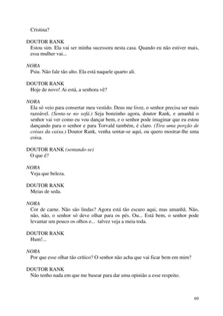 69
Cristina?
DOUTOR RANK
Estou sim. Ela vai ser minha sucessora nesta casa. Quando eu não estiver mais,
essa mulher vai...
NORA
Psiu. Não fale tão alto. Ela está naquele quarto ali.
DOUTOR RANK
Hoje de novo! Ai está, a senhora vê?
NORA
Ela só veio para consertar meu vestido. Deus me livre, o senhor precisa ser mais
razoável. (Senta-se no sofá.) Seja bonzinho agora, doutor Rank, e amanhã o
senhor vai ver como eu vou dançar bem, e o senhor pode imaginar que eu estou
dançando para o senhor e para Torvald também, é claro. (Tira uma porção de
coisas da caixa.) Doutor Rank, venha sentar-se aqui, ou quero mostrar-lhe uma
coisa.
DOUTOR RANK (sentando-se)
O que é?
NORA
Veja que beleza.
DOUTOR RANK
Meias de seda.
NORA
Cor de carne. Não são lindas? Agora está tão escuro aqui, mas amanhã. Não,
não, não, o senhor só deve olhar para os pés. Ou... Está bem, o senhor pode
levantar um pouco os olhos e... talvez veja a meia toda.
DOUTOR RANK
Hum!...
NORA
Por que esse olhar tão crítico? O senhor não acha que vai ficar bem em mim?
DOUTOR RANK
Não tenho nada em que me basear para dar uma opinião a esse respeito.
 