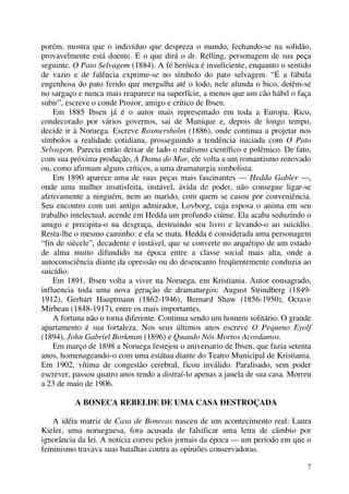 7
porém, mostra que o indivíduo que despreza o mundo, fechando-se na solidão,
provavelmente está doente. E o que dirá o dr. Relling, personagem de sua peça
seguinte. O Pato Selvagem (1884). A fé heróica é insuficiente, enquanto o sentido
de vazio e de falência exprime-se no símbolo do pato selvagem. “É a fábula
engenhosa do pato ferido que mergulha até o lodo, nele afunda o bico, detêm-se
no sargaço e nunca mais reaparece na superfície, a menos que um cão hábil o faça
subir”, escreve o conde Prozor, amigo e crítico de Ibsen.
Em 1885 Ibsen já é o autor mais representado em toda a Europa. Rico,
condecorado por vários governos, sai de Munique e, depois de longo tempo,
decide ir à Noruega. Escreve Rosmersholm (1886), onde continua a projetar nos
símbolos a realidade cotidiana, prosseguindo a tendência iniciada com O Pato
Selvagem. Parecia então deixar de lado o realismo científico e polêmico. De fato,
com sua próxima produção, A Dama do Mar, ele volta a um romantismo renovado
ou, como afirmam alguns críticos, a uma dramaturgia simbolista.
Em 1890 aparece uma de suas peças mais fascinantes — Hedda Gabler —,
onde uma mulher insatisfeita, instável, ávida de poder, não consegue ligar-se
afetivamente a ninguém, nem ao marido, com quem se casou por conveniência.
Seu encontro com um antigo admirador, Lovborg, cuja esposa o anima em seu
trabalho intelectual, acende em Hedda um profundo ciúme. Ela acaba seduzindo o
amigo e precipita-o na desgraça, destruindo seu livro e levando-o ao suicídio.
Resta-lhe o mesmo caminho: e ela se mata. Hedda é considerada uma personagem
“fin de siècele”, decadente e instável, que se converte no arquétipo de um estado
de alma muito difundido na época entre a classe social mais alta, onde a
autoconsciência diante da opressão ou do desencanto freqüentemente conduzia ao
suicídio.
Em 1891, Ibsen volta a viver na Noruega, em Kristiania. Autor consagrado,
influencia toda uma nova geração de dramaturgos: August Strindberg (1849-
1912), Gerhart Hauptmann (1862-1946), Bernard Shaw (1856-1950), Octave
Mirbeau (1848-1917), entre os mais importantes.
A fortuna não o torna diferente. Continua sendo um homem solitário. O grande
apartamento é sua fortaleza. Nos seus últimos anos escreve O Pequeno Eyolf
(1894), John Gabriel Borkman (1896) e Quando Nós Mortos Acordamos.
Em março de 1898 a Noruega festejou o aniversario de Ibsen, que fazia setenta
anos, homenageando-o com uma estátua diante do Teatro Municipal de Kristiania.
Em 1902, vítima de congestão cerebral, ficou inválido. Paralisado, sem poder
escrever, passou quatro anos tendo a distraí-lo apenas a janela de sua casa. Morreu
a 23 de maio de 1906.
A BONECA REBELDE DE UMA CASA DESTROÇADA
A idéia matriz de Casa de Bonecas nasceu de um acontecimento real: Laura
Kieler, uma norueguesa, fora acusada de falsificar uma letra de câmbio por
ignorância da lei. A notícia correu pelos jornais da época — um período em que o
feminismo travava suas batalhas contra as opiniões conservadoras.
 