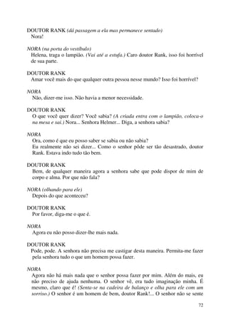 72
DOUTOR RANK (dá passagem a ela mas permanece sentado)
Nora!
NORA (na porta do vestíbulo)
Helena, traga o lampião. (Vai até a estufa.) Caro doutor Rank, isso foi horrível
de sua parte.
DOUTOR RANK
Amar você mais do que qualquer outra pessoa nesse mundo? Isso foi horrível?
NORA
Não, dizer-me isso. Não havia a menor necessidade.
DOUTOR RANK
O que você quer dizer? Você sabia? (A criada entra com o lampião, coloca-o
na mesa e sai.) Nora... Senhora Helmer... Diga, a senhora sabia?
NORA
Ora, como é que eu posso saber se sabia ou não sabia?
Eu realmente não sei dizer... Como o senhor pôde ser tão desastrado, doutor
Rank. Estava indo tudo tão bem.
DOUTOR RANK
Bem, de qualquer maneira agora a senhora sabe que pode dispor de mim de
corpo e alma. Por que não fala?
NORA (olhando para ele)
Depois do que aconteceu?
DOUTOR RANK
Por favor, diga-me o que é.
NORA
Agora eu não posso dizer-lhe mais nada.
DOUTOR RANK
Pode, pode. A senhora não precisa me castigar desta maneira. Permita-me fazer
pela senhora tudo o que um homem possa fazer.
NORA
Agora não há mais nada que o senhor possa fazer por mim. Além do mais, eu
não preciso de ajuda nenhuma. O senhor vê, era tudo imaginação minha. É
mesmo, claro que é! (Senta-se na cadeira de balanço e olha para ele com um
sorriso.) O senhor é um homem de bem, doutor Rank!... O senhor não se sente
 