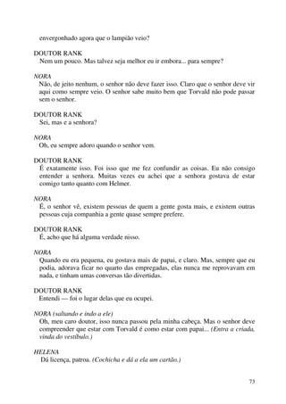 73
envergonhado agora que o lampião veio?
DOUTOR RANK
Nem um pouco. Mas talvez seja melhor eu ir embora... para sempre?
NORA
Não, de jeito nenhum, o senhor não deve fazer isso. Claro que o senhor deve vir
aqui como sempre veio. O senhor sabe muito bem que Torvald não pode passar
sem o senhor.
DOUTOR RANK
Sei, mas e a senhora?
NORA
Oh, eu sempre adoro quando o senhor vem.
DOUTOR RANK
É exatamente isso. Foi isso que me fez confundir as coisas. Eu não consigo
entender a senhora. Muitas vezes eu achei que a senhora gostava de estar
comigo tanto quanto com Helmer.
NORA
É, o senhor vê, existem pessoas de quem a gente gosta mais, e existem outras
pessoas cuja companhia a gente quase sempre prefere.
DOUTOR RANK
É, acho que há alguma verdade nisso.
NORA
Quando eu era pequena, eu gostava mais de papai, e claro. Mas, sempre que eu
podia, adorava ficar no quarto das empregadas, elas nunca me reprovavam em
nada, e tinham umas conversas tão divertidas.
DOUTOR RANK
Entendi — foi o lugar delas que eu ocupei.
NORA (saltando e indo a ele)
Oh, meu caro doutor, isso nunca passou pela minha cabeça. Mas o senhor deve
compreender que estar com Torvald é como estar com papai... (Entra a criada,
vinda do vestíbulo.)
HELENA
Dá licença, patroa. (Cochicha e dá a ela um cartão.)
 