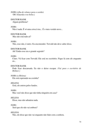 74
NORA (olha de relance para o cartão)
Oh! (Guarda-o no bolso.)
DOUTOR RANK
Algum problema?
NORA
Não é nada. É só uma coisa à toa... É o meu vestido novo...
DOUTOR RANK
Mas não está tudo aí?
NORA
Não, esse não, é outro. Eu encomendei. Torvald não deve saber disso.
DOUTOR RANK
Ah! Então esse era o grande segredo?
NORA
Claro. Vá ficar com Torvald. Ele está no escritório. Fique lá com ele enquanto
eu...
DOUTOR RANK
Pode ficar descansada. Eu não o deixo escapar. (Vai para o escritório de
Helmer.)
NORA (a Helena)
Ele está esperando na cozinha?
HELENA
Está, ele entrou pelos fundos.
NORA
Mas você não disse que não tinha ninguém em casa?
HELENA
Disse, mas não adiantou nada.
NORA
Será que ele não vai embora?
HELENA
Não, ele disse que não vai enquanto não falar com a senhora.
 