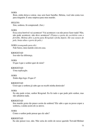 75
NORA
Bom, então deixe-o entrar, mas sem fazer barulho. Helena, você não conta isso
para ninguém. E uma surpresa para meu marido.
HELENA
Sim, senhora. Já compreendi. (Sai.)
NORA
Essa coisa horrível vai acontecer! Vai acontecer e eu não posso fazer nada! Não,
não pode acontecer, não deve acontecer! (Tranca a porta do escritório com o
ferrolho. Helena abre a porta para Krogstad e fecha depois. Ele usa casaco de
pele, botas altas e gorro de pele.)
NORA (avançando para ele)
Fale baixo, meu marido está em casa.
KROGSTAD
Isso não faz diferença.
NORA
O que é que o senhor quer de mim?
KROGSTAD
Uma explicação.
NORA
Então diga logo. O que é?
KROGSTAD
Creio que a senhora já sabe que eu recebi minha demissão!
NORA
Eu não pude evitar, senhor Krogstad. Eu fiz tudo o que pude pelo senhor, mas
não adiantou nada.
KROGSTAD
Seu marido gosta tão pouco assim da senhora? Ele sabe a que eu posso expor a
senhora, e ainda assim ele se atreve.
NORA
Como o senhor pode pensar que ele sabe?
KROGSTAD
Eu não pensei isso, não. Não seria do estilo do nosso querido Torvald Helmer
 