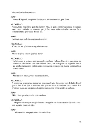76
demonstrar tanta coragem...
NORA
Senhor Krogstad, um pouco de respeito por meu marido, por favor.
KROGSTAD
Claro, todo o respeito que ele merece. Mas, já que a senhora guardou o segredo
com tanto cuidado, eu suponho que já faça uma idéia mais clara do que fazia
ontem sobre a gravidade do seu ato.
NORA
Mais do que poderia aprender do senhor.
KROGSTAD
Claro, de um péssimo advogado como eu.
NORA
O que é que o senhor quer de mim?
KROGSTAD
Saber como a senhora está passando, senhora Helmer. Eu estive pensando na
senhora o dia inteiro. Até um simples caixa, um advogado de segunda, enfim
até um homem como eu tem um pouco dessa coisa que se chama sentimento, a
senhora sabe.
NORA
Mostre isso, então, pense nos meus filhos.
KROGSTAD
A senhora e seu marido pensaram nos meus? Mas deixemos isso de lado. Eu só
queria lhe dizer que a senhora não precisa levar o assunto tão a sério. Em
primeiro lugar, eu não pretendo apresentar queixa-crime contra a senhora.
NORA
Não, claro que não, tenho certeza disso.
KROGSTAD
Tudo pode se arranjar amigavelmente. Ninguém vai ficar sabendo de nada. Será
um segredo entre nós três.
NORA
Meu marido não pode saber de nada disso.
 