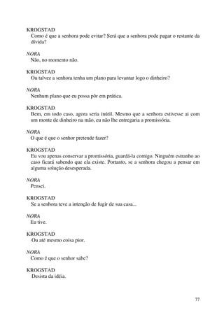 77
KROGSTAD
Como é que a senhora pode evitar? Será que a senhora pode pagar o restante da
dívida?
NORA
Não, no momento não.
KROGSTAD
Ou talvez a senhora tenha um plano para levantar logo o dinheiro?
NORA
Nenhum plano que eu possa pôr em prática.
KROGSTAD
Bem, em todo caso, agora seria inútil. Mesmo que a senhora estivesse ai com
um monte de dinheiro na mão, eu não lhe entregaria a promissória.
NORA
O que é que o senhor pretende fazer?
KROGSTAD
Eu vou apenas conservar a promissória, guardá-la comigo. Ninguém estranho ao
caso ficará sabendo que ela existe. Portanto, se a senhora chegou a pensar em
alguma solução desesperada.
NORA
Pensei.
KROGSTAD
Se a senhora teve a intenção de fugir de sua casa...
NORA
Eu tive.
KROGSTAD
Ou até mesmo coisa pior.
NORA
Como é que o senhor sabe?
KROGSTAD
Desista da idéia.
 