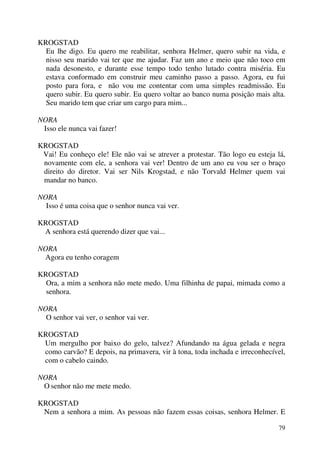 79
KROGSTAD
Eu lhe digo. Eu quero me reabilitar, senhora Helmer, quero subir na vida, e
nisso seu marido vai ter que me ajudar. Faz um ano e meio que não toco em
nada desonesto, e durante esse tempo todo tenho lutado contra miséria. Eu
estava conformado em construir meu caminho passo a passo. Agora, eu fui
posto para fora, e não vou me contentar com uma simples readmissão. Eu
quero subir. Eu quero subir. Eu quero voltar ao banco numa posição mais alta.
Seu marido tem que criar um cargo para mim...
NORA
Isso ele nunca vai fazer!
KROGSTAD
Vai! Eu conheço ele! Ele não vai se atrever a protestar. Tão logo eu esteja lá,
novamente com ele, a senhora vai ver! Dentro de um ano eu vou ser o braço
direito do diretor. Vai ser Nils Krogstad, e não Torvald Helmer quem vai
mandar no banco.
NORA
Isso é uma coisa que o senhor nunca vai ver.
KROGSTAD
A senhora está querendo dizer que vai...
NORA
Agora eu tenho coragem
KROGSTAD
Ora, a mim a senhora não mete medo. Uma filhinha de papai, mimada como a
senhora.
NORA
O senhor vai ver, o senhor vai ver.
KROGSTAD
Um mergulho por baixo do gelo, talvez? Afundando na água gelada e negra
como carvão? E depois, na primavera, vir à tona, toda inchada e irreconhecível,
com o cabelo caindo.
NORA
O senhor não me mete medo.
KROGSTAD
Nem a senhora a mim. As pessoas não fazem essas coisas, senhora Helmer. E
 