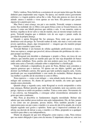 8
Fútil e vaidosa, Nora falsificou a assinatura de seu pai numa letra que lhe daria
dinheiro para empreender uma viagem. Na época, seu marido estava gravemente
enfermo e a viagem poderia salvar-lhe a vida. Nora não pensou no risco de sua
atitude: amava o marido e visou apenas ao seu bem. Ela pensava que jamais
alguma lei a puniria por isso.
Mas Nora é uma criança: seu pai e seu marido, Torwald, sempre a trataram
assim. Sua realidade são os filhos com quem brinca como se fossem bonecos; ela
mesma é como um bibelô precioso que enfeita a sala. A sua maneira, sente-se
heróica; orgulha-se de ter salvo a vida do marido, mas ao mesmo tempo oculta seu
gesto. Torwald imagina que o dinheiro veio de seu sogro e jamais soube da
gravidade da própria doença.
Quando o agiota Krogstad lhe faz ameaças, Nora sente que seu paraíso
doméstico está em perigo. Se Torwald souber de tudo, não mais a verá como uma
jovem caprichosa, alegre, algo irresponsável — imagem que ela mantém porque
percebe que o marido a quer assim.
Torwald Helmer é um homem de sólidas qualidades profissionais e morais.
Ama sua esposa e, sempre que possível, deixa-a distante dos problemas da vida —
para poupar sua beleza.
Mas Krogstad está decidido a chantagear e propõe a Nora, em troca de seu
silêncio, que interfira junto ao marido para que ele não seja despedido do banco
onde ambos trabalham. Nora, porém, não tem poderes para isso. O agiota envia
então uma carta a Torwald, contando sobre o empréstimo e a falsificação.
Vendo sobretudo a imprudência do gesto de Nora, Helmer nem considera o
aspecto generoso que o motivou. Vê apenas um ato abjeto, ignóbil, que pode
destruir sua brilhante carreira. Ele ignora que tudo acabaria naquela carta. Assim,
paralisado por sua respeitabilidade e com medo do escândalo, Helmer despreza
sua mulher e a proíbe até de encontrar-se com os filhos.
Nora esperava — como a um milagre — uma atitude muito diversa. Mas esse
milagre não aconteceu. Só, diante do egoísmo do marido, ela sente que aquele
mundo estava destruído.
Quando chega a segunda carta, onde Krogstad se revela arrependido e retira
suas ameaças, Helmer percebe que não haverá escândalo, nem sua carreira corre
perigo. Apressa-se então em perdoar a mulher. Trata-a como antes. Novamente ela
é sua cotovia, sua bonequinha, e consegue achar circunstâncias atenuantes no
gesto que antes condenara.
Mas Nora já descobriu os fundamentos daquela moralidade: Helmer não
admite que uma mulher possa realizar uma ação independente. Ele, de fato, jamais
a viu como um ser pensante, pessoa inteira. Nora também percebe o que
representou para seu pai e para o marido e os acusa de não tê-la amado, de a terem
forjado segundo seus gostos e opiniões. Sente que é impossível continuar ali e
afirma sua decisão de deixar a casa, o marido e os filhos, propondo-se a qualquer
sacrifício para obter a sua independência.
Diante da alegação de que tem obrigações como esposa e mãe, Nora retruca
que sua maior obrigação é para com ela mesma. E importante educar-se; sem isso
 